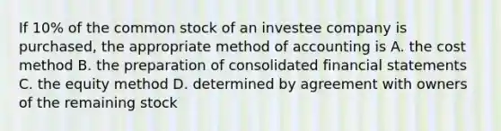 If 10% of the common stock of an investee company is purchased, the appropriate method of accounting is A. the cost method B. the preparation of consolidated financial statements C. the equity method D. determined by agreement with owners of the remaining stock