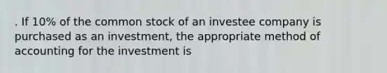 . If 10% of the common stock of an investee company is purchased as an investment, the appropriate method of accounting for the investment is