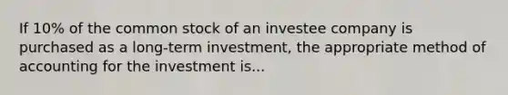 If 10% of the common stock of an investee company is purchased as a long-term investment, the appropriate method of accounting for the investment is...