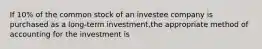 If 10% of the common stock of an investee company is purchased as a long-term investment,the appropriate method of accounting for the investment is