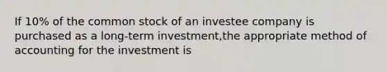 If 10% of the common stock of an investee company is purchased as a long-term investment,the appropriate method of accounting for the investment is