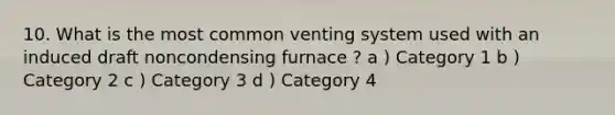 10. What is the most common venting system used with an induced draft noncondensing furnace ? a ) Category 1 b ) Category 2 c ) Category 3 d ) Category 4