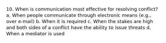 10. When is communication most effective for resolving conflict? a. When people communicate through electronic means (e.g., over e-mail) b. When it is required c. When the stakes are high and both sides of a conflict have the ability to issue threats d. When a mediator is used