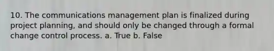 10. The communications management plan is finalized during project planning, and should only be changed through a formal change control process. a. True b. False