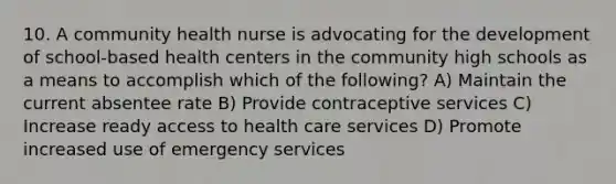 10. A community health nurse is advocating for the development of school-based health centers in the community high schools as a means to accomplish which of the following? A) Maintain the current absentee rate B) Provide contraceptive services C) Increase ready access to health care services D) Promote increased use of emergency services