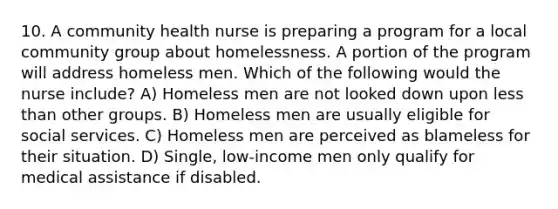 10. A community health nurse is preparing a program for a local community group about homelessness. A portion of the program will address homeless men. Which of the following would the nurse include? A) Homeless men are not looked down upon less than other groups. B) Homeless men are usually eligible for social services. C) Homeless men are perceived as blameless for their situation. D) Single, low-income men only qualify for medical assistance if disabled.