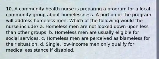 10. A community health nurse is preparing a program for a local community group about homelessness. A portion of the program will address homeless men. Which of the following would the nurse include? a. Homeless men are not looked down upon less than other groups. b. Homeless men are usually eligible for social services. c. Homeless men are perceived as blameless for their situation. d. Single, low-income men only qualify for medical assistance if disabled.