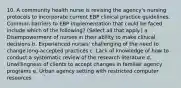 10. A community health nurse is revising the agency's nursing protocols to incorporate current EBP clinical practice guidelines. Common barriers to EBP implementation that could be faced include which of the following? (Select all that apply.) a. Disempowerment of nurses in their ability to make clinical decisions b. Experienced nurses' challenging of the need to change long-accepted practices c. Lack of knowledge of how to conduct a systematic review of the research literature d. Unwillingness of clients to accept changes in familiar agency programs e. Urban agency setting with restricted computer resources