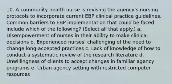 10. A community health nurse is revising the agency's nursing protocols to incorporate current EBP clinical practice guidelines. Common barriers to EBP implementation that could be faced include which of the following? (Select all that apply.) a. Disempowerment of nurses in their ability to make clinical decisions b. Experienced nurses' challenging of the need to change long-accepted practices c. Lack of knowledge of how to conduct a systematic review of the research literature d. Unwillingness of clients to accept changes in familiar agency programs e. Urban agency setting with restricted computer resources