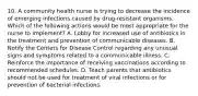 10. A community health nurse is trying to decrease the incidence of emerging infections caused by drug-resistant organisms. Which of the following actions would be most appropriate for the nurse to implement? A. Lobby for increased use of antibiotics in the treatment and prevention of communicable diseases. B. Notify the Centers for Disease Control regarding any unusual signs and symptoms related to a communicable illness. C. Reinforce the importance of receiving vaccinations according to recommended schedules. D. Teach parents that antibiotics should not be used for treatment of viral infections or for prevention of bacterial infections.