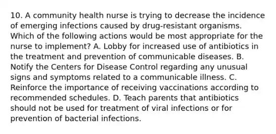 10. A community health nurse is trying to decrease the incidence of emerging infections caused by drug-resistant organisms. Which of the following actions would be most appropriate for the nurse to implement? A. Lobby for increased use of antibiotics in the treatment and prevention of communicable diseases. B. Notify the Centers for Disease Control regarding any unusual signs and symptoms related to a communicable illness. C. Reinforce the importance of receiving vaccinations according to recommended schedules. D. Teach parents that antibiotics should not be used for treatment of viral infections or for prevention of bacterial infections.