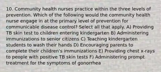 10. Community health nurses practice within the three levels of prevention. Which of the following would the community health nurse engage in at the primary level of prevention for communicable disease control? Select all that apply. A) Providing TB skin test to children entering kindergarten B) Administering immunizations to senior citizens C) Teaching kindergarten students to wash their hands D) Encouraging parents to complete their children's immunizations E) Providing chest x-rays to people with positive TB skin tests F) Administering prompt treatment for the symptoms of gonorrhea