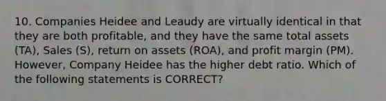 10. Companies Heidee and Leaudy are virtually identical in that they are both profitable, and they have the same total assets (TA), Sales (S), return on assets (ROA), and profit margin (PM). However, Company Heidee has the higher debt ratio. Which of the following statements is CORRECT?