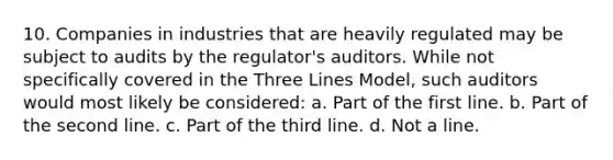 10. Companies in industries that are heavily regulated may be subject to audits by the regulator's auditors. While not specifically covered in the Three Lines Model, such auditors would most likely be considered: a. Part of the first line. b. Part of the second line. c. Part of the third line. d. Not a line.