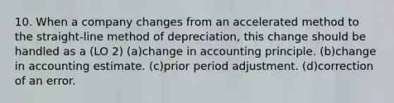 10. When a company changes from an accelerated method to the straight-line method of depreciation, this change should be handled as a (LO 2) (a)change in accounting principle. (b)change in accounting estimate. (c)prior period adjustment. (d)correction of an error.