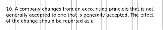 10. A company changes from an accounting principle that is not generally accepted to one that is generally accepted. The effect of the change should be reported as a