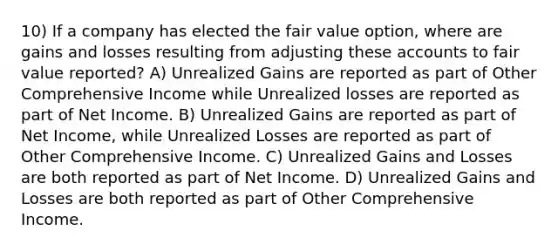 10) If a company has elected the fair value option, where are gains and losses resulting from adjusting these accounts to fair value reported? A) Unrealized Gains are reported as part of Other Comprehensive Income while Unrealized losses are reported as part of Net Income. B) Unrealized Gains are reported as part of Net Income, while Unrealized Losses are reported as part of Other Comprehensive Income. C) Unrealized Gains and Losses are both reported as part of Net Income. D) Unrealized Gains and Losses are both reported as part of Other Comprehensive Income.