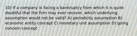 10) If a company is facing a bankruptcy from which it is quite doubtful that the firm may ever recover, which underlying assumption would not be valid? A) periodicity assumption B) economic entity concept C) monetary unit assumption D) going concern concept