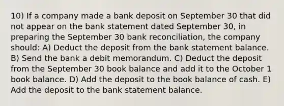 10) If a company made a bank deposit on September 30 that did not appear on the bank statement dated September 30, in preparing the September 30 <a href='https://www.questionai.com/knowledge/kZ6GRlcQH1-bank-reconciliation' class='anchor-knowledge'>bank reconciliation</a>, the company should: A) Deduct the deposit from the bank statement balance. B) Send the bank a debit memorandum. C) Deduct the deposit from the September 30 book balance and add it to the October 1 book balance. D) Add the deposit to the book balance of cash. E) Add the deposit to the bank statement balance.