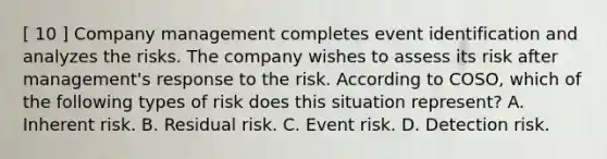 [ 10 ] Company management completes event identification and analyzes the risks. The company wishes to assess its risk after management's response to the risk. According to COSO, which of the following types of risk does this situation represent? A. Inherent risk. B. Residual risk. C. Event risk. D. Detection risk.