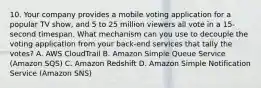 10. Your company provides a mobile voting application for a popular TV show, and 5 to 25 million viewers all vote in a 15-second timespan. What mechanism can you use to decouple the voting application from your back-end services that tally the votes? A. AWS CloudTrail B. Amazon Simple Queue Service (Amazon SQS) C. Amazon Redshift D. Amazon Simple Notification Service (Amazon SNS)