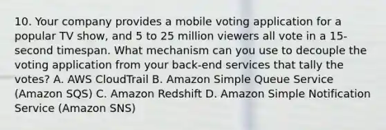 10. Your company provides a mobile voting application for a popular TV show, and 5 to 25 million viewers all vote in a 15-second timespan. What mechanism can you use to decouple the voting application from your back-end services that tally the votes? A. AWS CloudTrail B. Amazon Simple Queue Service (Amazon SQS) C. Amazon Redshift D. Amazon Simple Notification Service (Amazon SNS)