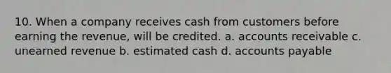 10. When a company receives cash from customers before earning the revenue, will be credited. a. accounts receivable c. unearned revenue b. estimated cash d. accounts payable