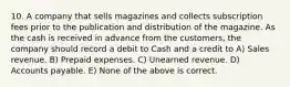 10. A company that sells magazines and collects subscription fees prior to the publication and distribution of the magazine. As the cash is received in advance from the customers, the company should record a debit to Cash and a credit to A) Sales revenue. B) Prepaid expenses. C) Unearned revenue. D) Accounts payable. E) None of the above is correct.