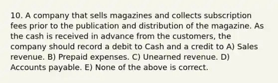 10. A company that sells magazines and collects subscription fees prior to the publication and distribution of the magazine. As the cash is received in advance from the customers, the company should record a debit to Cash and a credit to A) Sales revenue. B) Prepaid expenses. C) Unearned revenue. D) Accounts payable. E) None of the above is correct.