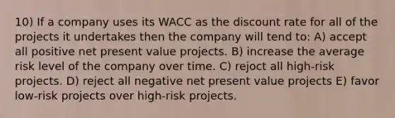 10) If a company uses its WACC as the discount rate for all of the projects it undertakes then the company will tend to: A) accept all positive net present value projects. B) increase the average risk level of the company over time. C) rejoct all high-risk projects. D) reject all negative net present value projects E) favor low-risk projects over high-risk projects.