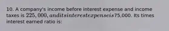 10. A company's income before interest expense and income taxes is 225,000, and its interest expense is75,000. Its times interest earned ratio is: