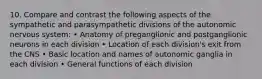 10. Compare and contrast the following aspects of the sympathetic and parasympathetic divisions of the autonomic nervous system: • Anatomy of preganglionic and postganglionic neurons in each division • Location of each division's exit from the CNS • Basic location and names of autonomic ganglia in each division • General functions of each division