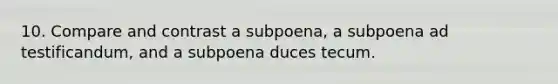 10. Compare and contrast a subpoena, a subpoena ad testificandum, and a subpoena duces tecum.