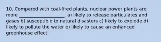 10. Compared with coal-fired plants, nuclear power plants are more ____________________. a) likely to release particulates and gases b) susceptible to natural disasters c) likely to explode d) likely to pollute the water e) likely to cause an enhanced greenhouse effect