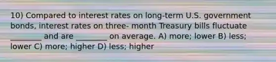 10) Compared to interest rates on long-term U.S. government bonds, interest rates on three- month Treasury bills fluctuate ________ and are ________ on average. A) more; lower B) less; lower C) more; higher D) less; higher