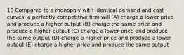 10 Compared to a monopoly with identical demand and cost curves, a perfectly competitive firm will (A) charge a lower price and produce a higher output (B) charge the same price and produce a higher output (C) charge a lower price and produce the same output (D) charge a higher price and produce a lower output (E) charge a higher price and produce the same output