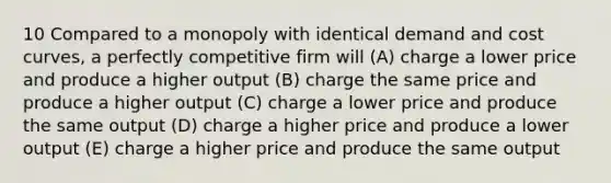 10 Compared to a monopoly with identical demand and cost curves, a perfectly competitive firm will (A) charge a lower price and produce a higher output (B) charge the same price and produce a higher output (C) charge a lower price and produce the same output (D) charge a higher price and produce a lower output (E) charge a higher price and produce the same output