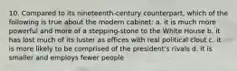 10. Compared to its nineteenth-century counterpart, which of the following is true about the modern cabinet: a. it is much more powerful and more of a stepping-stone to the White House b. it has lost much of its luster as offices with real political clout c. it is more likely to be comprised of the president's rivals d. it is smaller and employs fewer people