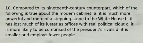 10. Compared to its nineteenth-century counterpart, which of the following is true about the modern cabinet: a. it is much more powerful and more of a stepping-stone to the White House b. it has lost much of its luster as offices with real political clout c. it is more likely to be comprised of the president's rivals d. it is smaller and employs fewer people