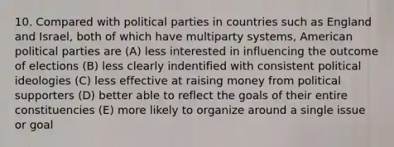 10. Compared with political parties in countries such as England and Israel, both of which have multiparty systems, American political parties are (A) less interested in influencing the outcome of elections (B) less clearly indentified with consistent political ideologies (C) less effective at raising money from political supporters (D) better able to reflect the goals of their entire constituencies (E) more likely to organize around a single issue or goal