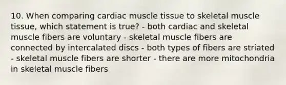 10. When comparing cardiac muscle tissue to skeletal muscle tissue, which statement is true? - both cardiac and skeletal muscle fibers are voluntary - skeletal muscle fibers are connected by intercalated discs - both types of fibers are striated - skeletal muscle fibers are shorter - there are more mitochondria in skeletal muscle fibers