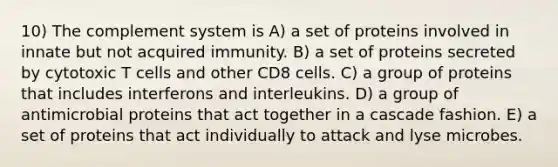 10) The complement system is A) a set of proteins involved in innate but not acquired immunity. B) a set of proteins secreted by cytotoxic T cells and other CD8 cells. C) a group of proteins that includes interferons and interleukins. D) a group of antimicrobial proteins that act together in a cascade fashion. E) a set of proteins that act individually to attack and lyse microbes.