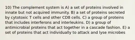 10) The complement system is A) a set of proteins involved in innate but not acquired immunity. B) a set of proteins secreted by cytotoxic T cells and other CD8 cells. C) a group of proteins that includes interferons and interleukins. D) a group of antimicrobial proteins that act together in a cascade fashion. E) a set of proteins that act individually to attack and lyse microbes