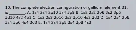 10. The complete electron configuration of gallium, element 31, is ________. A. 1s4 2s4 2p10 3s4 3p9 B. 1s2 2s2 2p6 3s2 3p6 3d10 4s2 4p1 C. 1s2 2s2 2p10 3s2 3p10 4s2 3d3 D. 1s4 2s4 2p6 3s4 3p6 4s4 3d3 E. 1s4 2s4 2p8 3s4 3p8 4s3