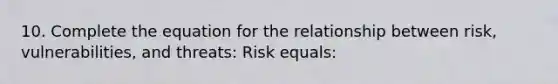 10. Complete the equation for the relationship between risk, vulnerabilities, and threats: Risk equals: