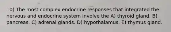 10) The most complex endocrine responses that integrated the nervous and endocrine system involve the A) thyroid gland. B) pancreas. C) adrenal glands. D) hypothalamus. E) thymus gland.