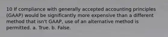 10 If compliance with generally accepted accounting principles (GAAP) would be significantly more expensive than a different method that isn't GAAP, use of an alternative method is permitted. a. True. b. False.