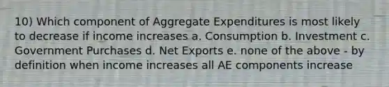 10) Which component of Aggregate Expenditures is most likely to decrease if income increases a. Consumption b. Investment c. Government Purchases d. Net Exports e. none of the above - by definition when income increases all AE components increase