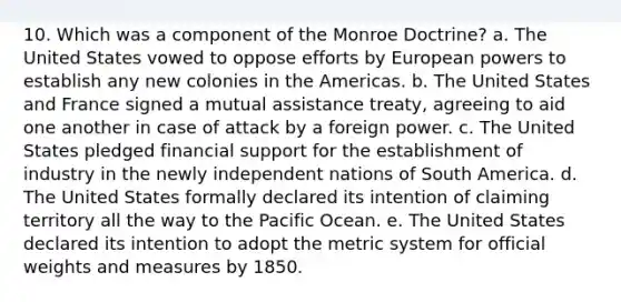 10. Which was a component of the Monroe Doctrine? a. The United States vowed to oppose efforts by European powers to establish any new colonies in the Americas. b. The United States and France signed a mutual assistance treaty, agreeing to aid one another in case of attack by a foreign power. c. The United States pledged financial support for the establishment of industry in the newly independent nations of South America. d. The United States formally declared its intention of claiming territory all the way to the Pacific Ocean. e. The United States declared its intention to adopt the metric system for official weights and measures by 1850.