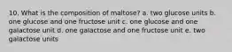 10. What is the composition of maltose? a. two glucose units b. one glucose and one fructose unit c. one glucose and one galactose unit d. one galactose and one fructose unit e. two galactose units